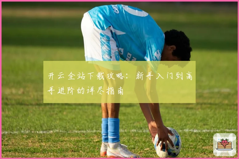 开云全站下载攻略：新手入门到高手进阶的详尽指南