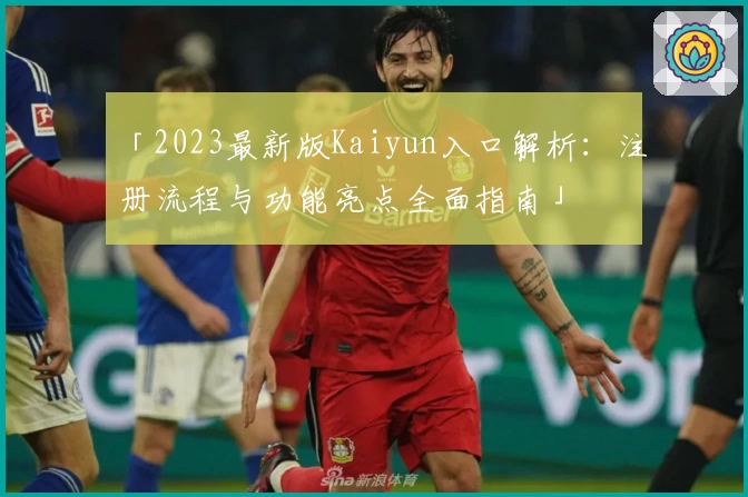 「2023最新版Kaiyun入口解析：注册流程与功能亮点全面指南」