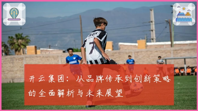 开云集团：从品牌传承到创新策略的全面解析与未来展望