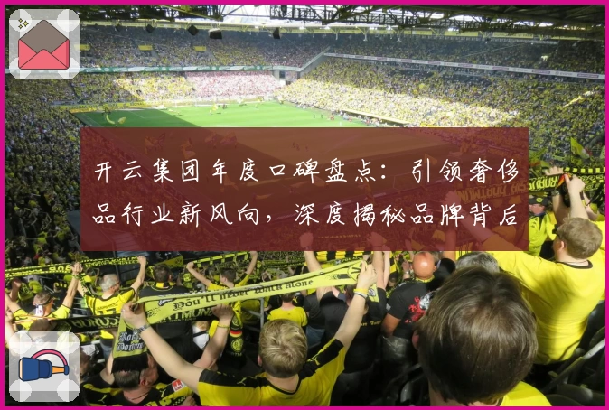 开云集团年度口碑盘点：引领奢侈品行业新风向，深度揭秘品牌背后的卓越创新