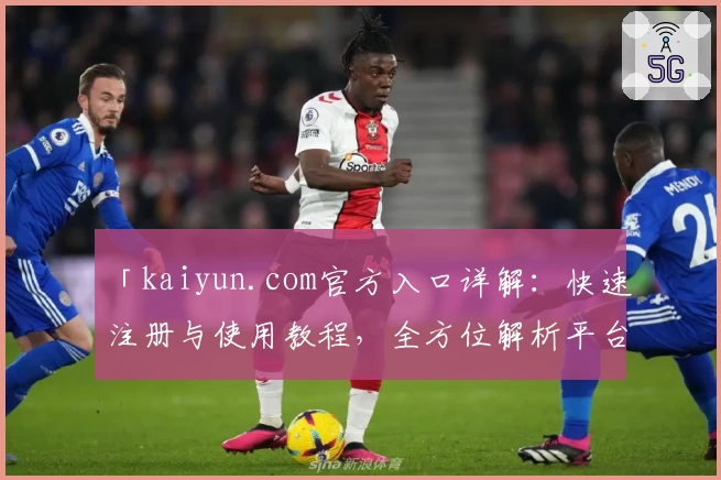 「kaiyun.com官方入口详解：快速注册与使用教程，全方位解析平台亮点与优势」