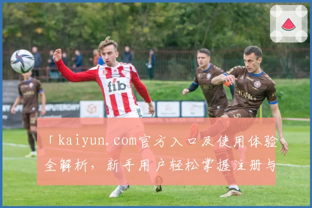 「kaiyun.com官方入口及使用体验全解析，新手用户轻松掌握注册与安装教程」