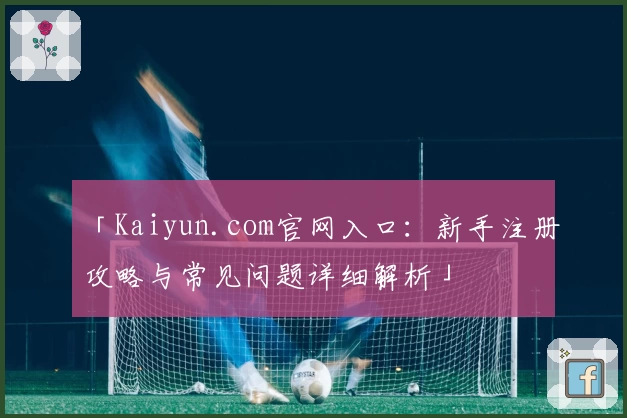 「Kaiyun.com官网入口：新手注册攻略与常见问题详细解析」