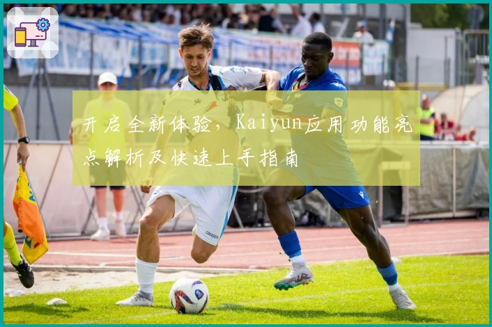 开启全新体验，Kaiyun应用功能亮点解析及快速上手指南