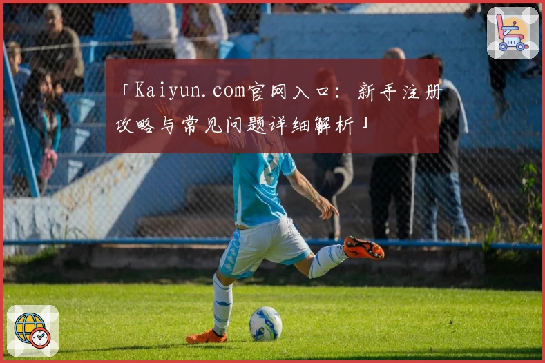 「Kaiyun.com官网入口：新手注册攻略与常见问题详细解析」