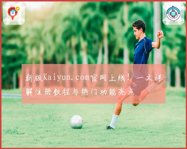 新版Kaiyun.com官网上线!一文详解注册教程与热门功能亮点