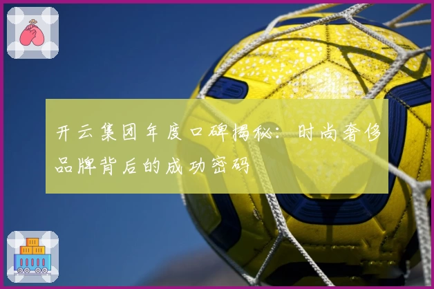 开云集团年度口碑揭秘：时尚奢侈品牌背后的成功密码