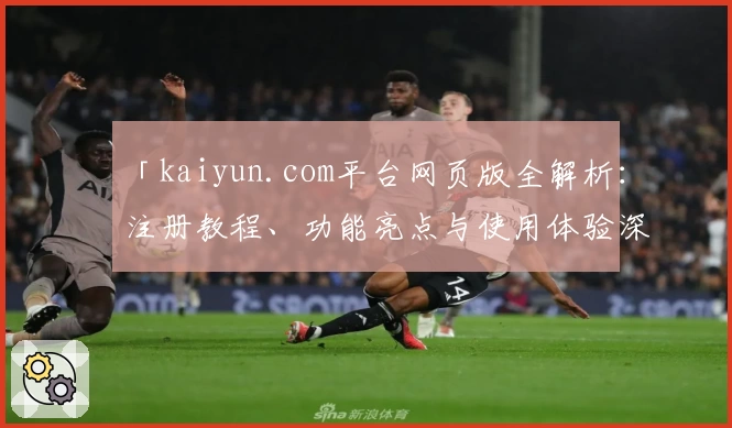 「kaiyun.com平台网页版全解析：注册教程、功能亮点与使用体验深度测评」