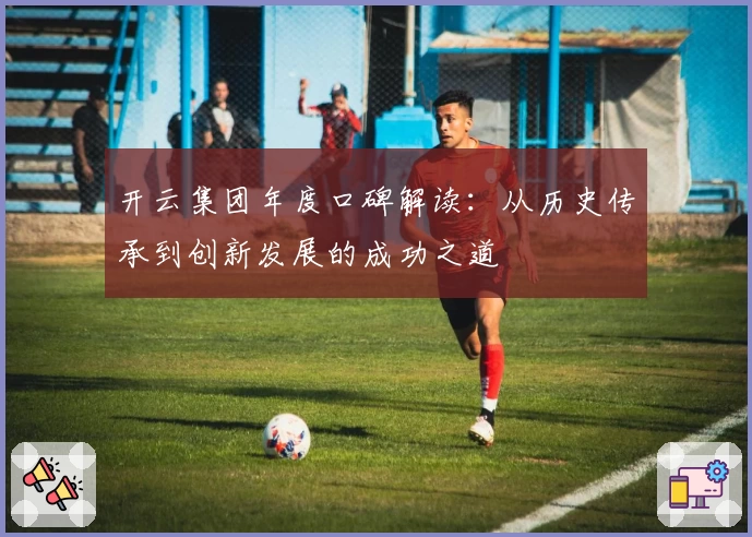 开云集团年度口碑解读：从历史传承到创新发展的成功之道