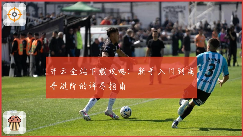 开云全站下载攻略:新手入门到高手进阶的详尽指南