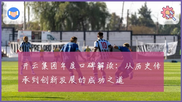 开云集团年度口碑解读:从历史传承到创新发展的成功之道